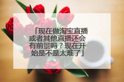 现在做淘宝直播或者其他直播还会有前景吗？现在开始是不是太难了