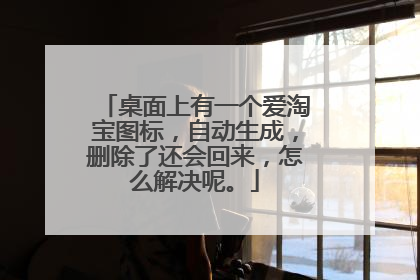 桌面上有一个爱淘宝图标，自动生成，删除了还会回来，怎么解决呢。